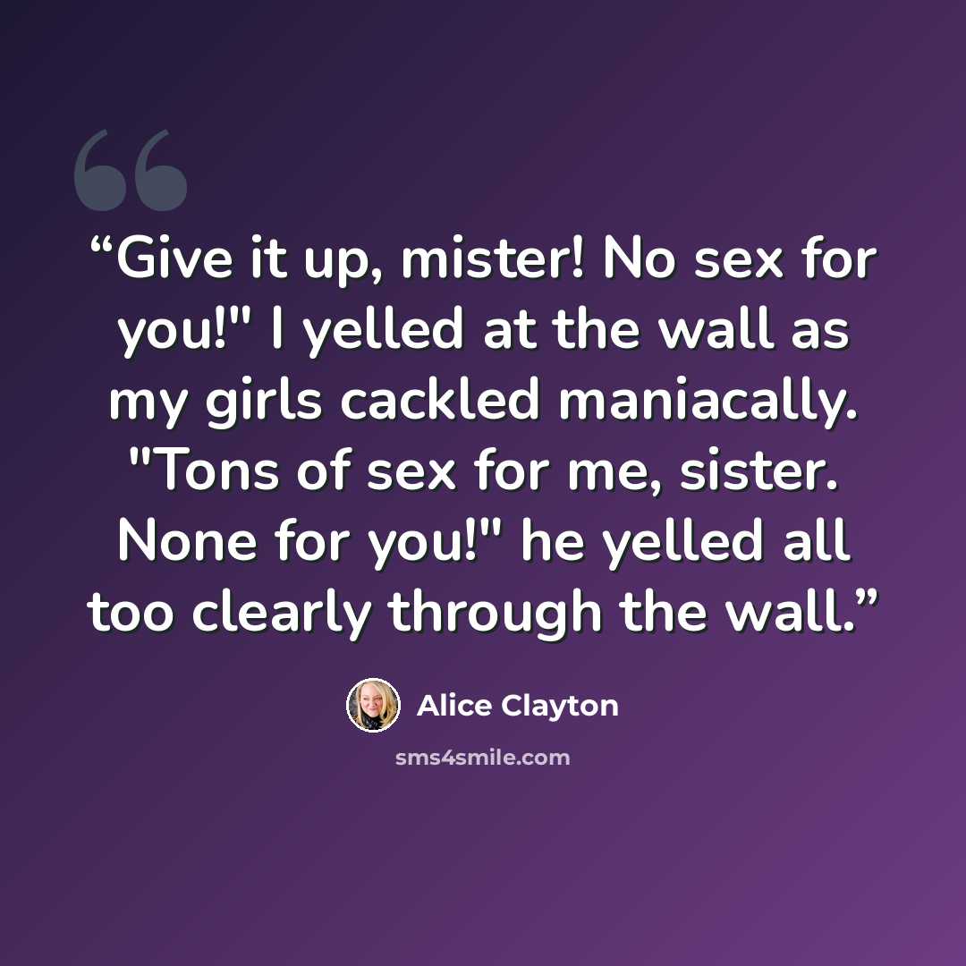 “Give it up, mister! No sex for you!" I yelled at the wall as my girls cackled maniacally. "Tons of sex for me, sister. None for you!" he yelled all too clearly through the wall.” quote by Alice Clayton