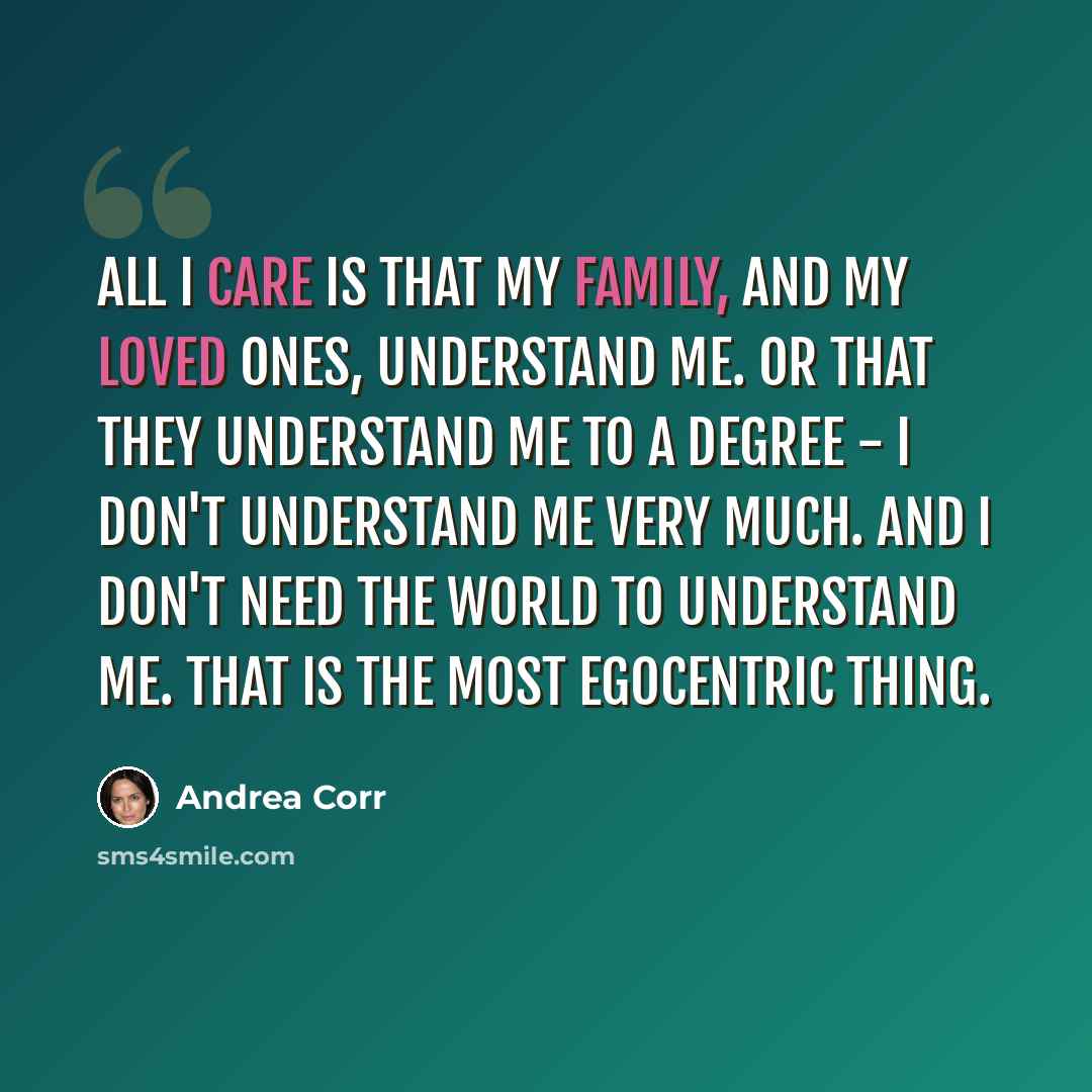 “All I care is that my family, and my loved ones, understand me. Or that they understand me to a degree - I don't understand me very much. And I don't need the world to understand me. That is the most egocentric thing.” quote by Andrea Corr