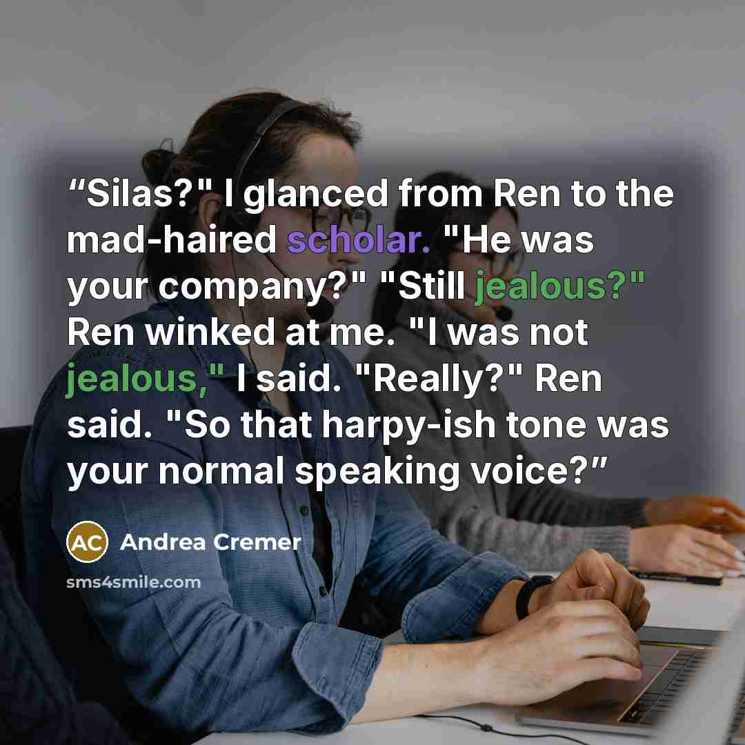 “Silas?" I glanced from Ren to the mad-haired scholar. "He was your company?" "Still jealous?" Ren winked at me. "I was not jealous," I said. "Really?" Ren said. "So that harpy-ish tone was your normal speaking voice?” quote by Andrea Cremer