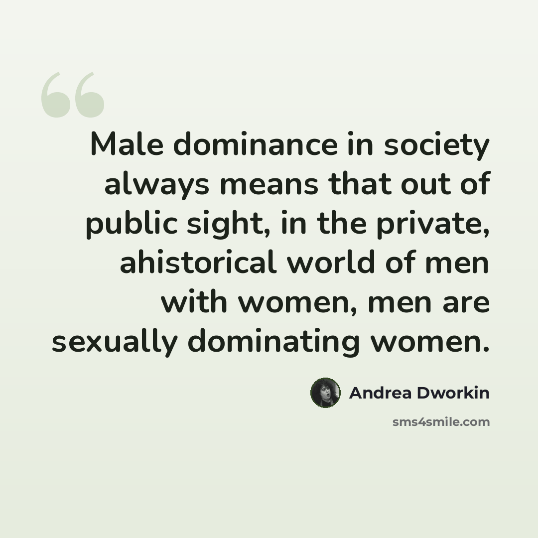 “Male dominance in society always means that out of public sight, in the private, ahistorical world of men with women, men are sexually dominating women.” quote by Andrea Dworkin