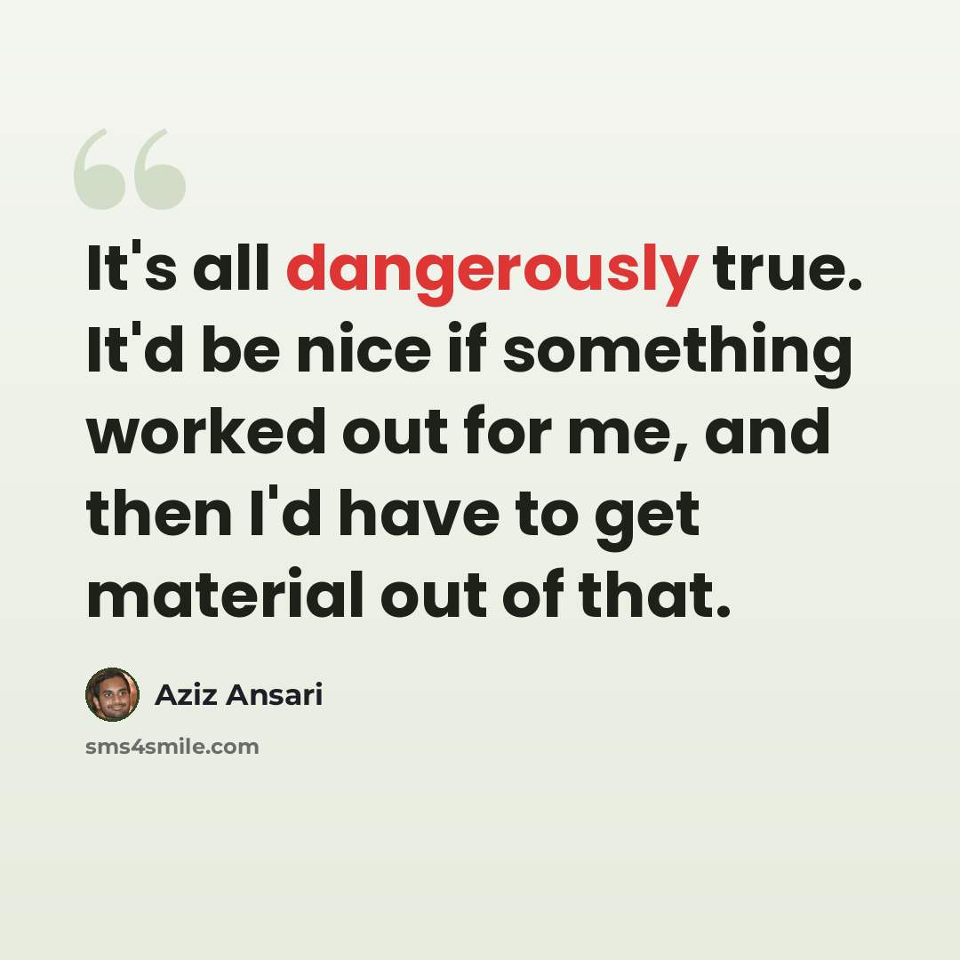 “It's all dangerously true. It'd be nice if something worked out for me, and then I'd have to get material out of that.” quote by Aziz Ansari