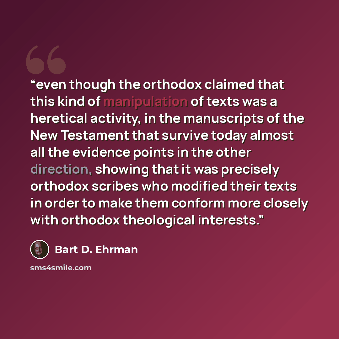 “even though the orthodox claimed that this kind of manipulation of texts was a heretical activity, in the manuscripts of the New Testament that survive today almost all the evidence points in the other direction, showing that it was precisely orthodox scribes who modified their texts in order to…” quote by Bart D. Ehrman