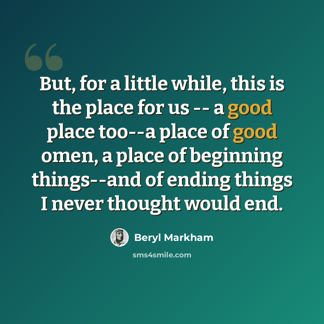 “But, for a little while, this is the place for us -- a good place too--a place of good omen, a place of beginning things--and of ending things I never thought would end.” quote by Beryl Markham