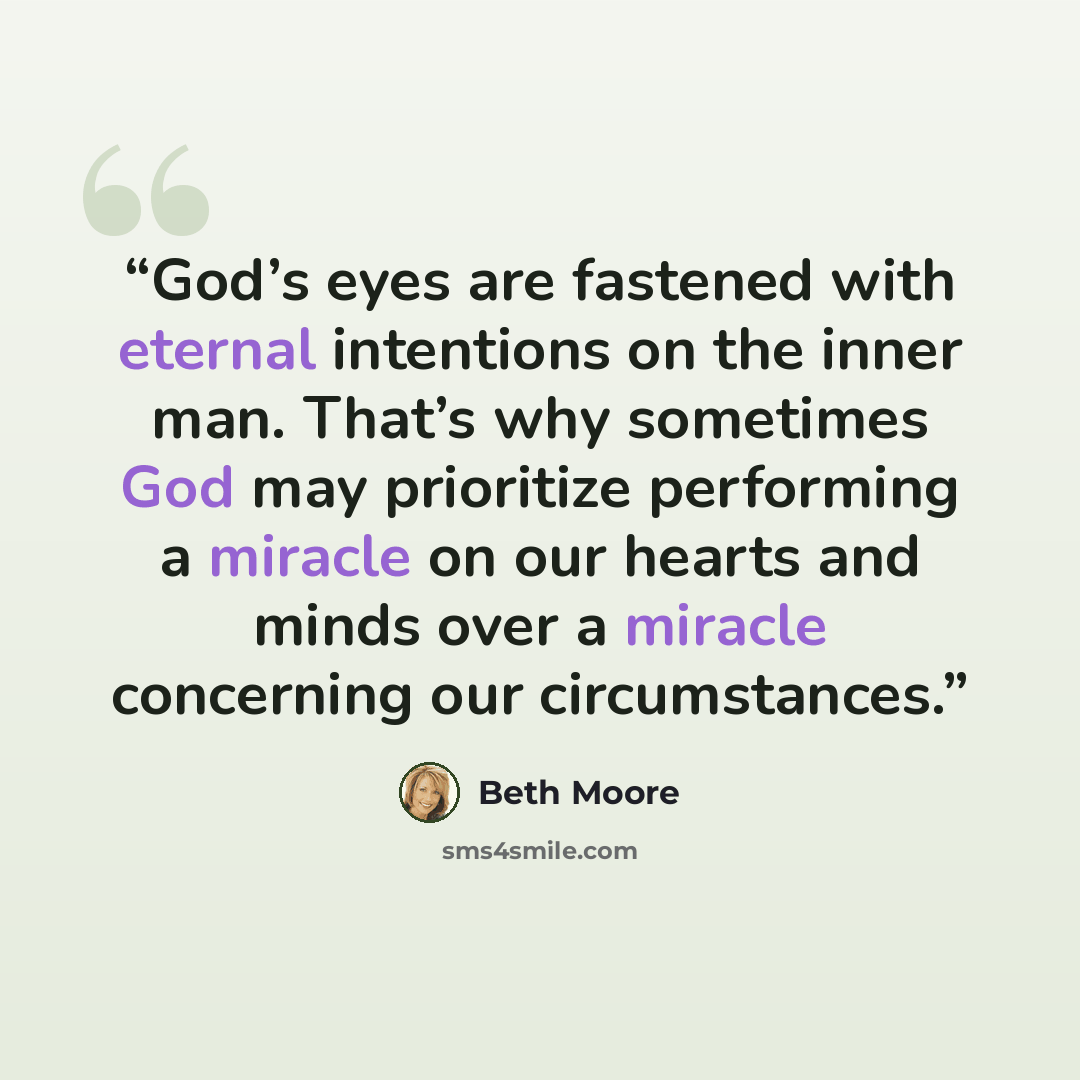 “God’s eyes are fastened with eternal intentions on the inner man. That’s why sometimes God may prioritize performing a miracle on our hearts and minds over a miracle concerning our circumstances.” quote by Beth Moore