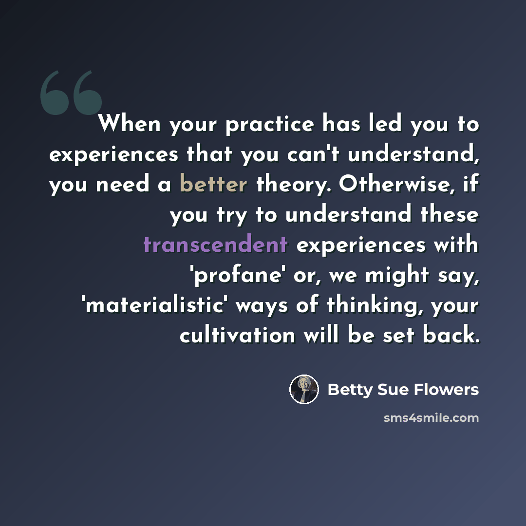 “When your practice has led you to experiences that you can't understand, you need a better theory. Otherwise, if you try to understand these transcendent experiences with 'profane' or, we might say, 'materialistic' ways of thinking, your cultivation will be set back.” quote by Betty Sue Flowers