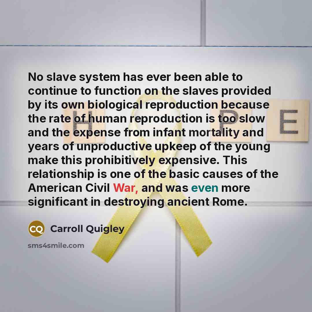 “No slave system has ever been able to continue to function on the slaves provided by its own biological reproduction because the rate of human reproduction is too slow and the expense from infant mortality and years of unproductive upkeep of the young make this prohibitively expensive. This…” quote by Carroll Quigley