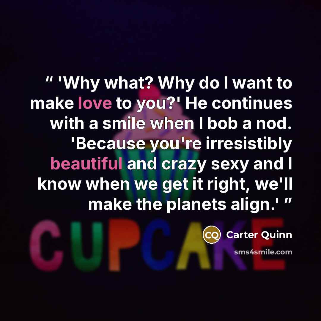 “'Why what? Why do I want to make love to you?' He continues with a smile when I bob a nod. 'Because you're irresistibly beautiful and crazy sexy and I know when we get it right, we'll make the planets align.'” quote by Carter Quinn