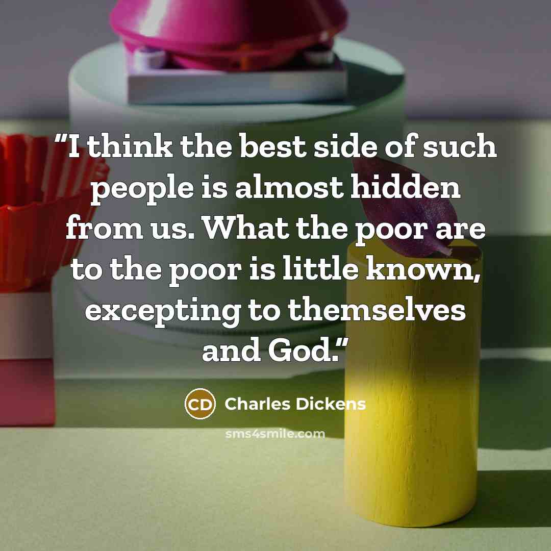 “I think the best side of such people is almost hidden from us. What the poor are to the poor is little known, excepting to themselves and God.” quote by Charles Dickens