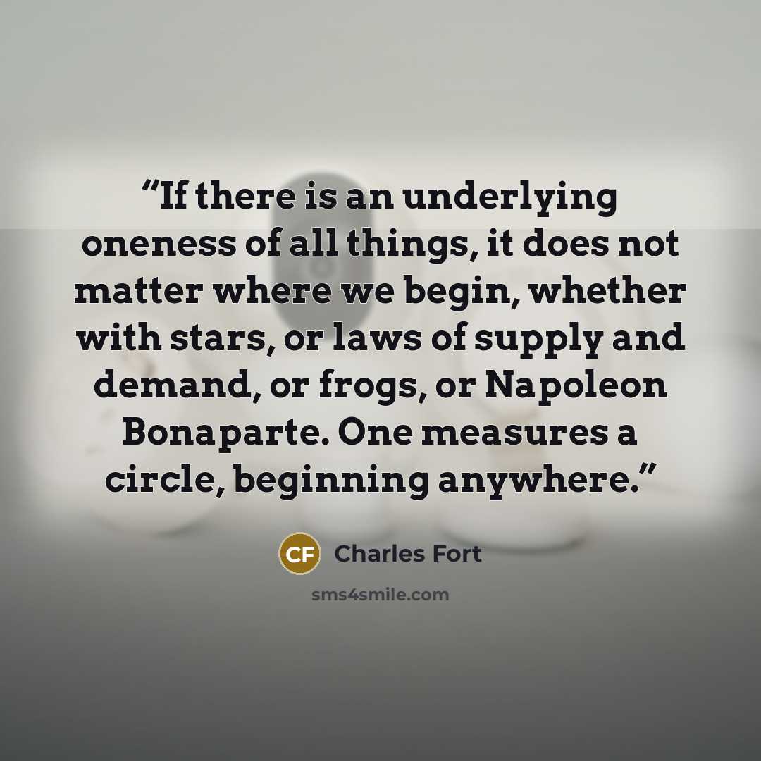 “If there is an underlying oneness of all things, it does not matter where we begin, whether with stars, or laws of supply and demand, or frogs, or Napoleon Bonaparte. One measures a circle, beginning anywhere.” quote by Charles Fort