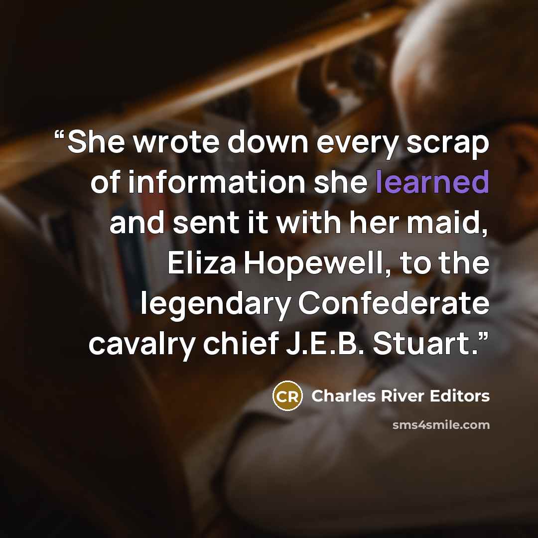 “She wrote down every scrap of information she learned and sent it with her maid, Eliza Hopewell, to the legendary Confederate cavalry chief J.E.B. Stuart.” quote by Charles River Editors