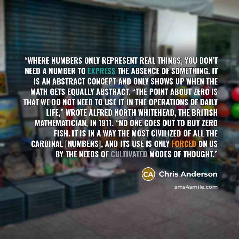 “Where numbers only represent real things, you don’t need a number to express the absence of something. It is an abstract concept and only shows up when the math gets equally abstract. “The point about zero is that we do not need to use it in the operations of daily life,” wrote Alfred North…” quote by Chris Anderson