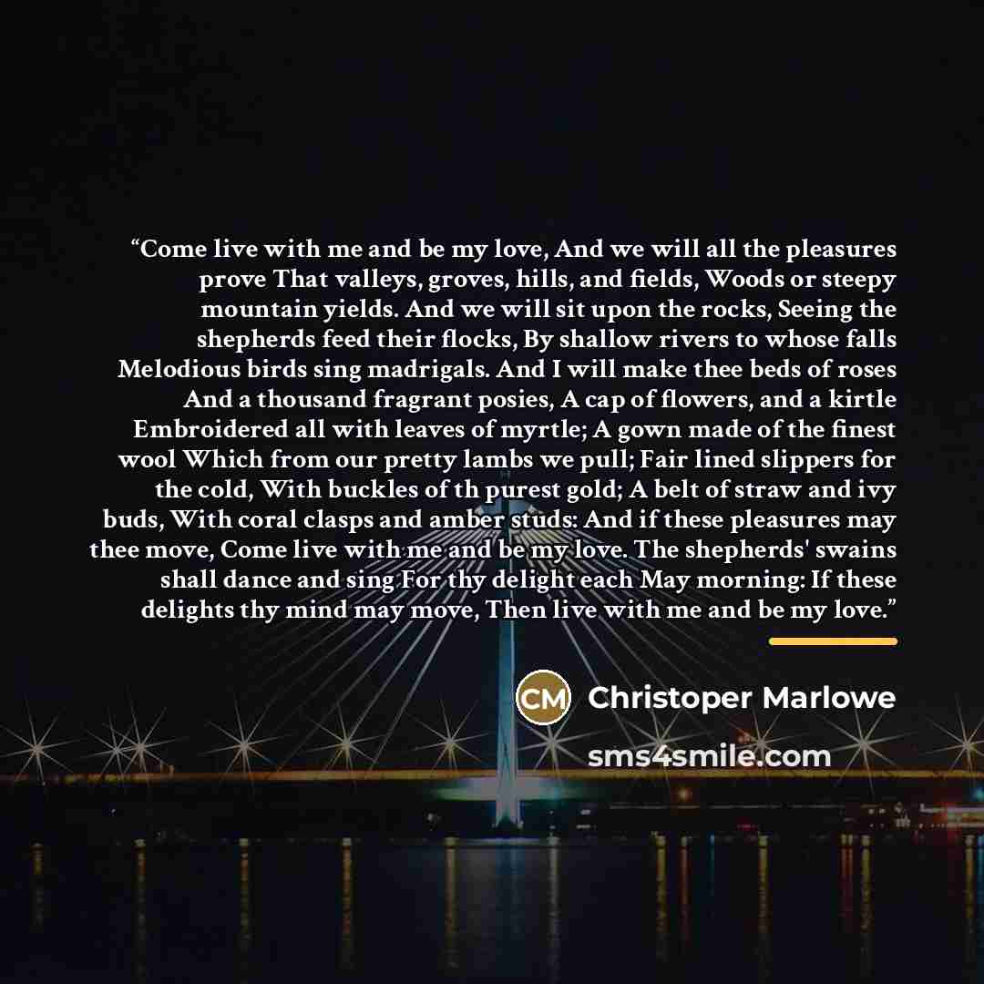 “Come live with me and be my love, And we will all the pleasures prove That valleys, groves, hills, and fields, Woods or steepy mountain yields. And we will sit upon the rocks, Seeing the shepherds feed their flocks, By shallow rivers to whose falls Melodious birds sing madrigals. And I will make…” quote by Christoper Marlowe