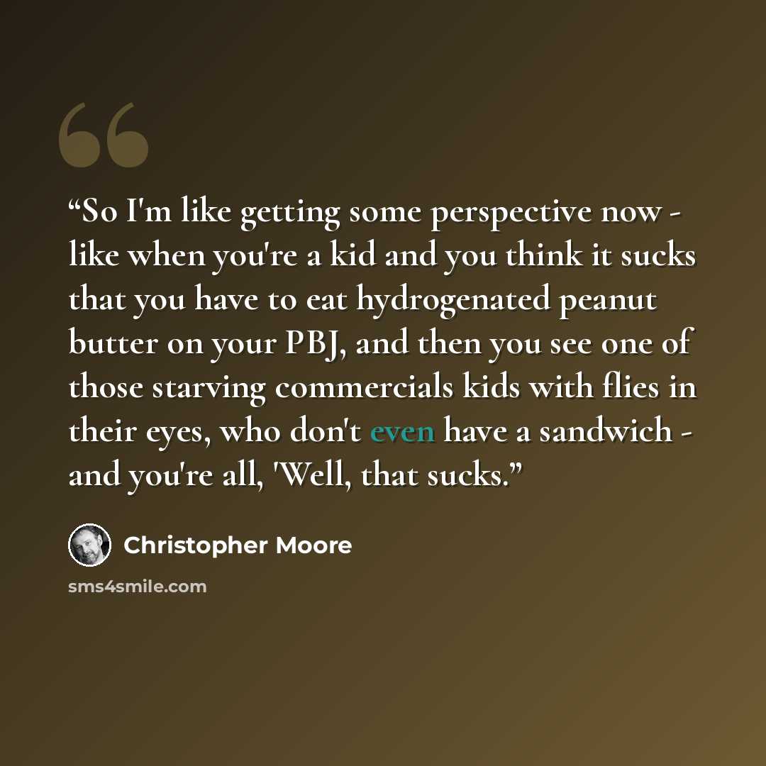 “So I'm like getting some perspective now - like when you're a kid and you think it sucks that you have to eat hydrogenated peanut butter on your PBJ, and then you see one of those starving commercials kids with flies in their eyes, who don't even have a sandwich - and you're all, 'Well, that sucks.” quote by Christopher Moore