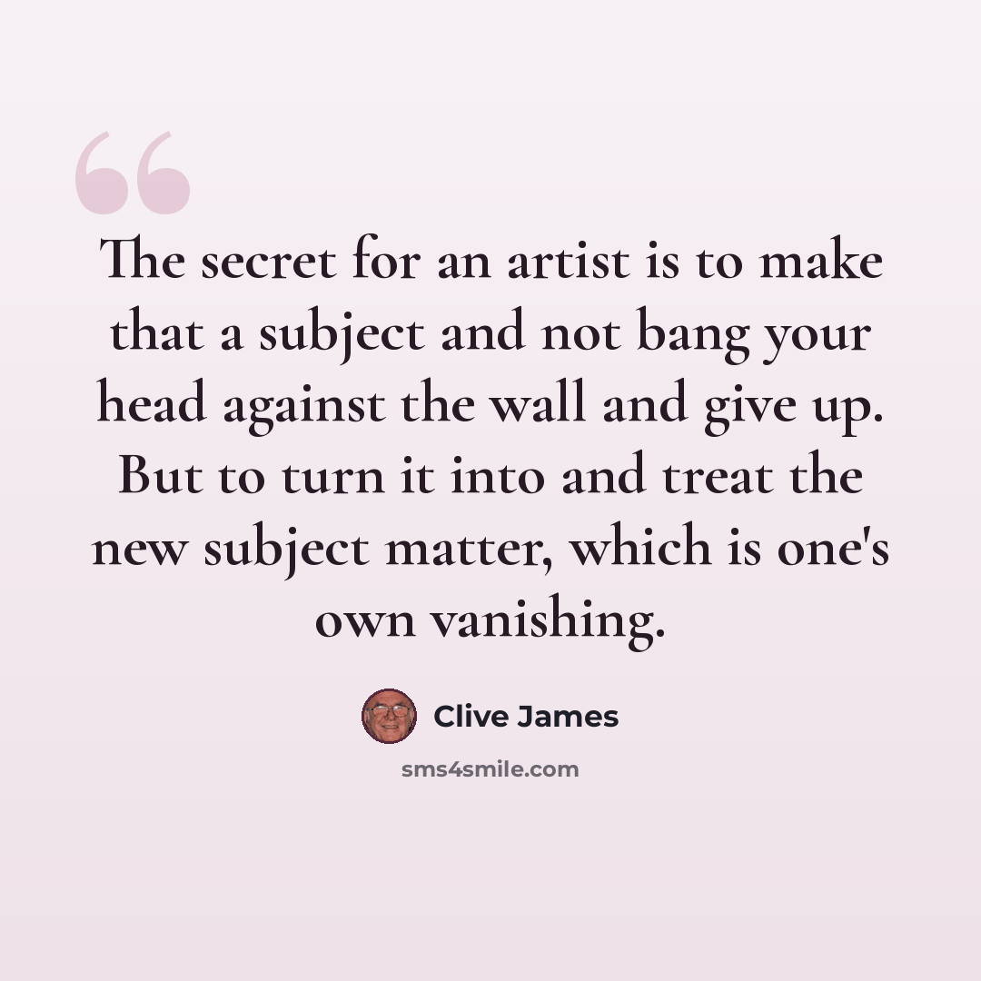 “The secret for an artist is to make that a subject and not bang your head against the wall and give up. But to turn it into and treat the new subject matter, which is one's own vanishing.” quote by Clive James