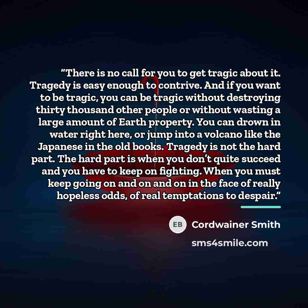 “There is no call for you to get tragic about it. Tragedy is easy enough to contrive. And if you want to be tragic, you can be tragic without destroying thirty thousand other people or without wasting a large amount of Earth property. You can drown in water right here, or jump into a volcano like…” quote by Cordwainer Smith