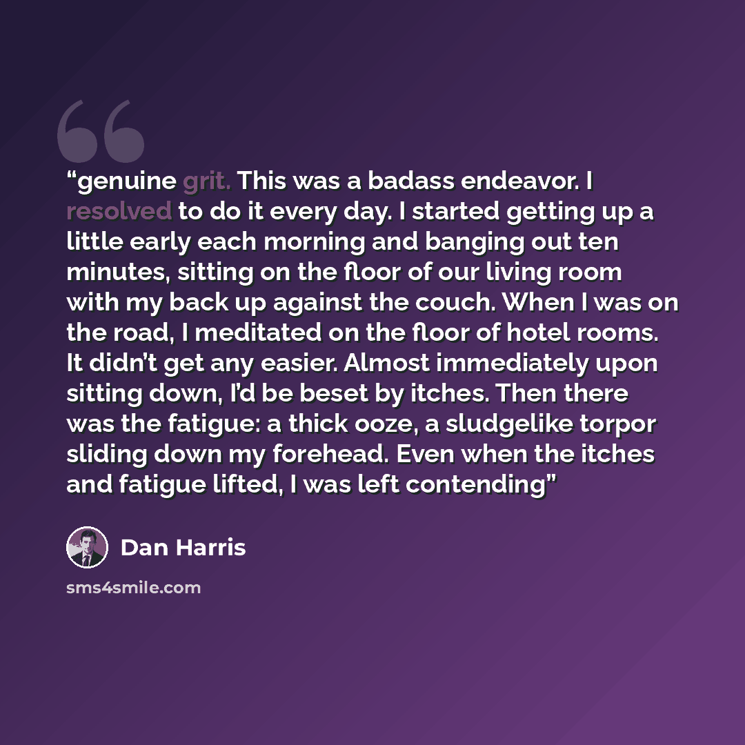 “genuine grit. This was a badass endeavor. I resolved to do it every day. I started getting up a little early each morning and banging out ten minutes, sitting on the floor of our living room with my back up against the couch. When I was on the road, I meditated on the floor of hotel rooms. It…” quote by Dan Harris