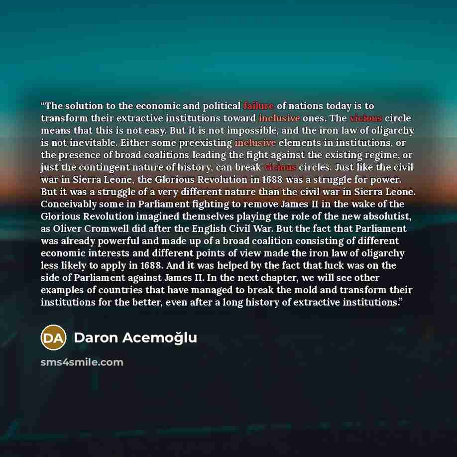 “The solution to the economic and political failure of nations today is to transform their extractive institutions toward inclusive ones. The vicious circle means that this is not easy. But it is not impossible, and the iron law of oligarchy is not inevitable. Either some preexisting inclusive…” quote by Daron Acemoğlu