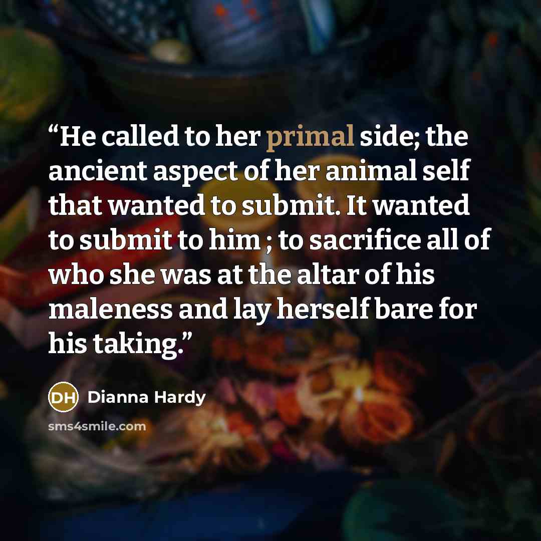 “He called to her primal side; the ancient aspect of her animal self that wanted to submit. It wanted to submit to him ; to sacrifice all of who she was at the altar of his maleness and lay herself bare for his taking.” quote by Dianna Hardy