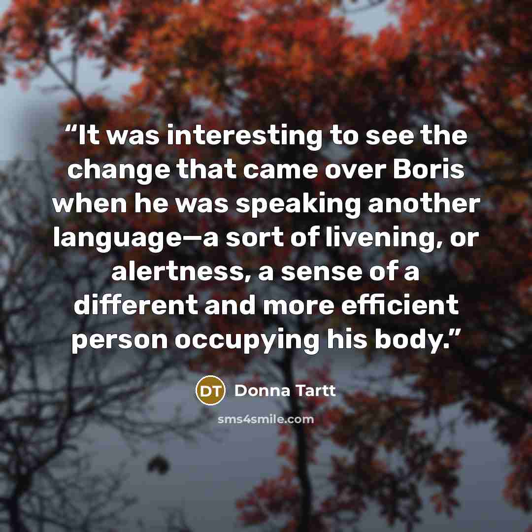 “It was interesting to see the change that came over Boris when he was speaking another language—a sort of livening, or alertness, a sense of a different and more efficient person occupying his body.” quote by Donna Tartt