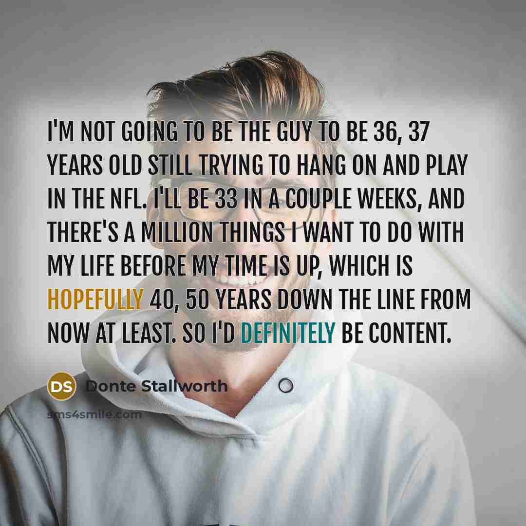“I'm not going to be the guy to be 36, 37 years old still trying to hang on and play in the NFL. I'll be 33 in a couple weeks, and there's a million things I want to do with my life before my time is up, which is hopefully 40, 50 years down the line from now at least. So I'd definitely be content.” quote by Donte Stallworth