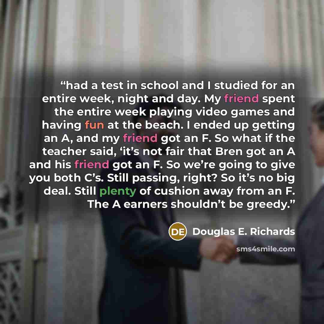 “had a test in school and I studied for an entire week, night and day. My friend spent the entire week playing video games and having fun at the beach. I ended up getting an A, and my friend got an F. So what if the teacher said, ‘it’s not fair that Bren got an A and his friend got an F. So we’re…” quote by Douglas E. Richards