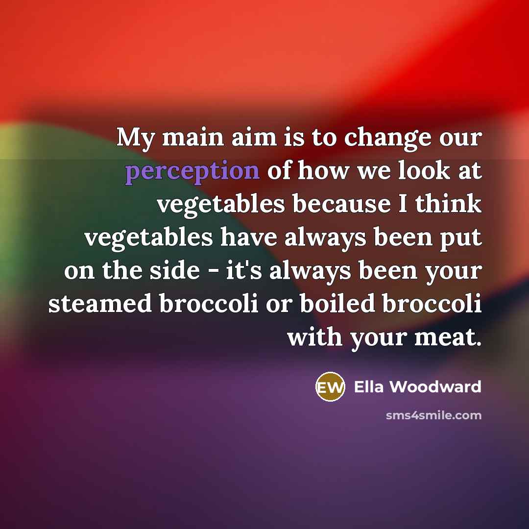 “My main aim is to change our perception of how we look at vegetables because I think vegetables have always been put on the side - it's always been your steamed broccoli or boiled broccoli with your meat.” quote by Ella Woodward