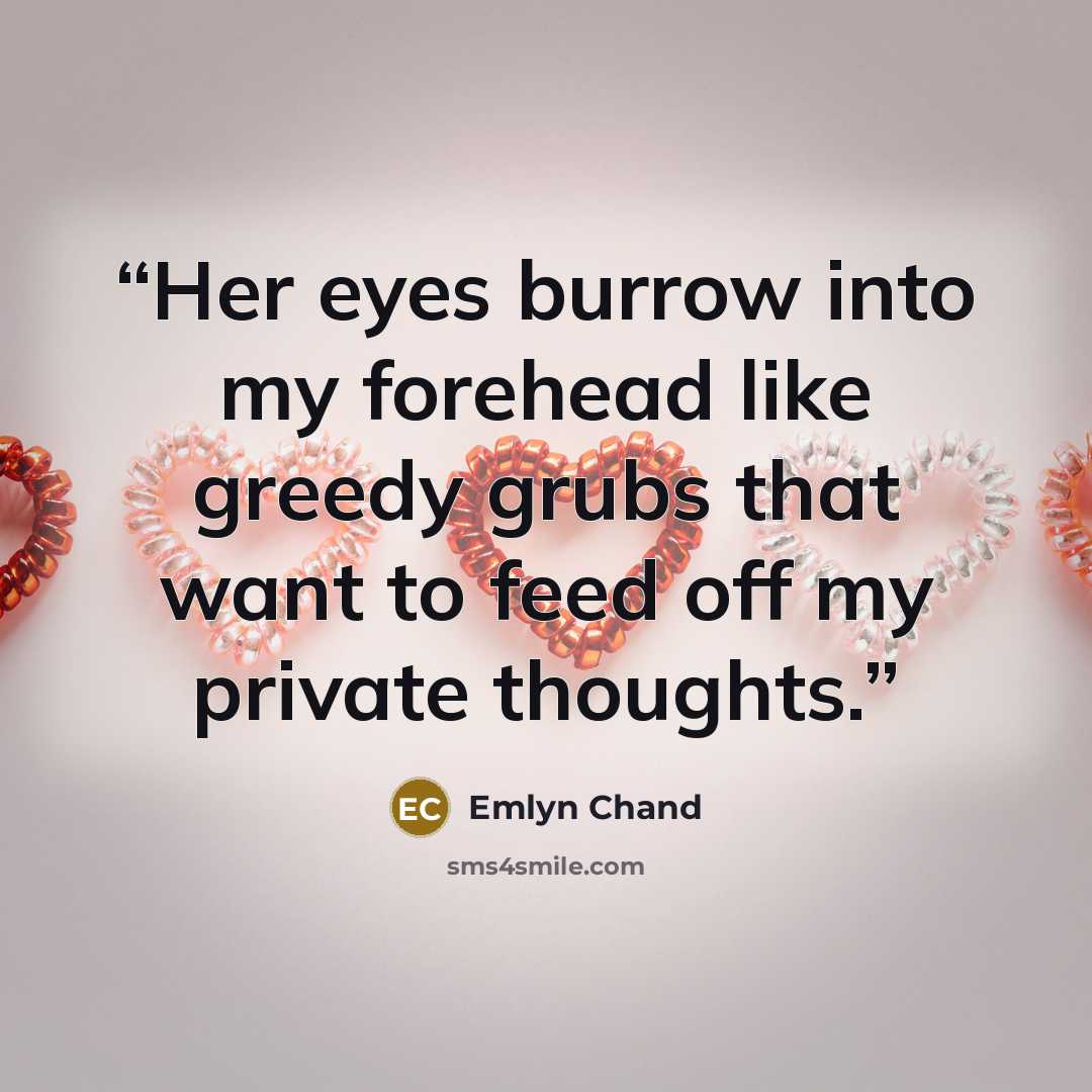 “Her eyes burrow into my forehead like greedy grubs that want to feed off my private thoughts.” quote by Emlyn Chand