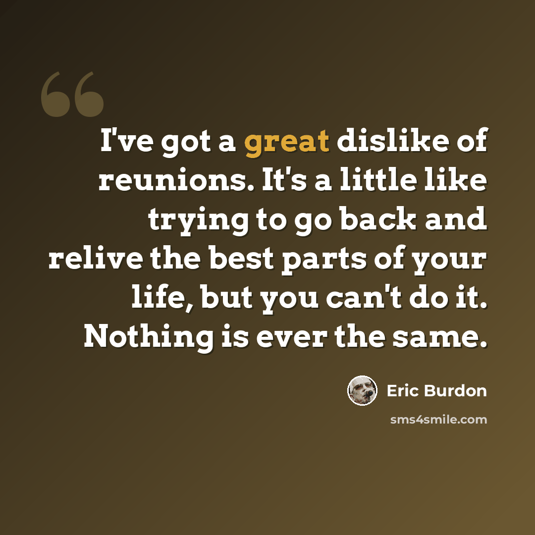 “I've got a great dislike of reunions. It's a little like trying to go back and relive the best parts of your life, but you can't do it. Nothing is ever the same.” quote by Eric Burdon