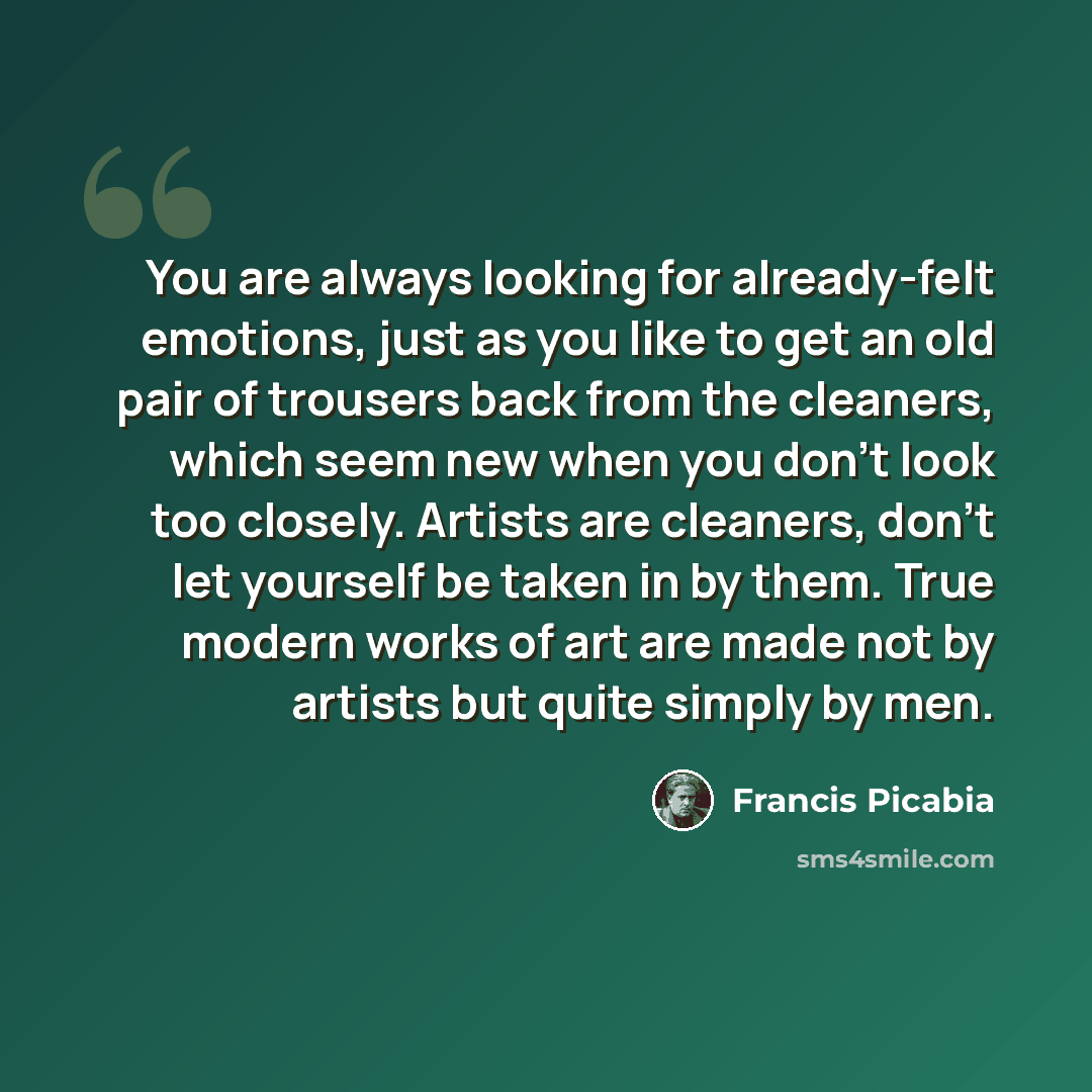 “You are always looking for already-felt emotions, just as you like to get an old pair of trousers back from the cleaners, which seem new when you don't look too closely. Artists are cleaners, don't let yourself be taken in by them. True modern works of art are made not by artists but quite simply…” quote by Francis Picabia