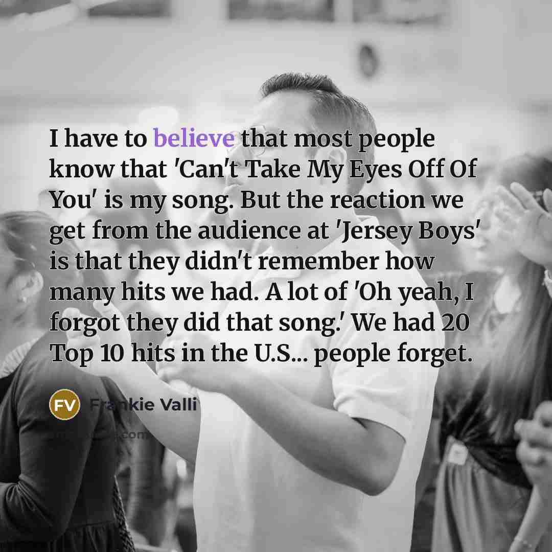 “I have to believe that most people know that 'Can't Take My Eyes Off Of You' is my song. But the reaction we get from the audience at 'Jersey Boys' is that they didn't remember how many hits we had. A lot of 'Oh yeah, I forgot they did that song.' We had 20 Top 10 hits in the U.S... people forget.” quote by Frankie Valli