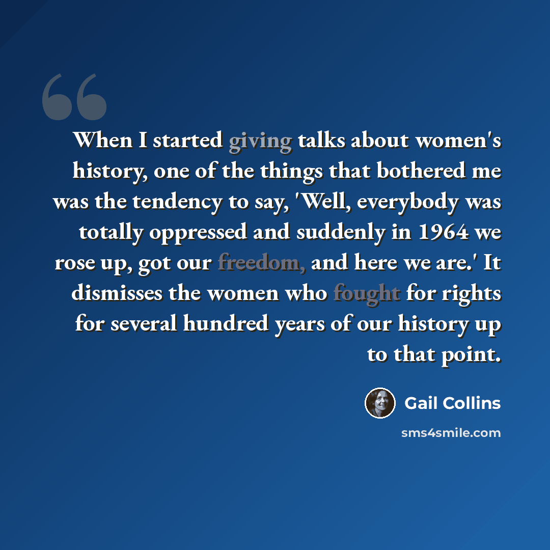“When I started giving talks about women's history, one of the things that bothered me was the tendency to say, 'Well, everybody was totally oppressed and suddenly in 1964 we rose up, got our freedom, and here we are.' It dismisses the women who fought for rights for several hundred years of our…” quote by Gail Collins