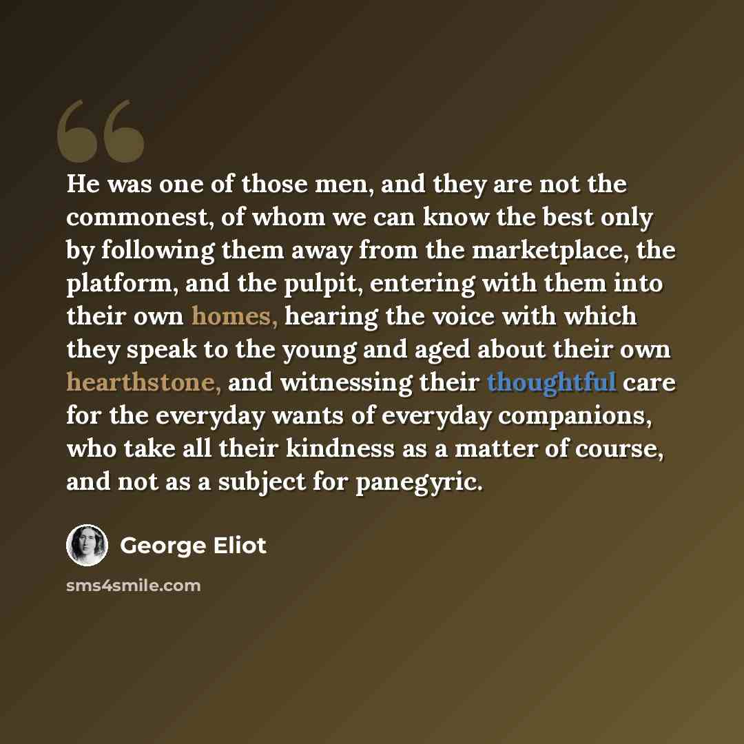 “He was one of those men, and they are not the commonest, of whom we can know the best only by following them away from the marketplace, the platform, and the pulpit, entering with them into their own homes, hearing the voice with which they speak to the young and aged about their own hearthstone…” quote by George Eliot
