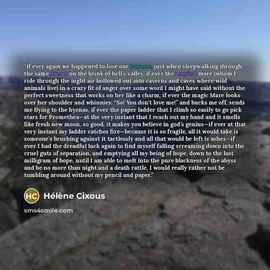 “If ever again we happened to lose our balance, just when sleepwalking through the same dream on the brink of hell’s valley, if ever the magical mare (whom I ride through the night air hollowed out into caverns and caves where wild animals live) in a crazy fit of anger over some word I might have…” quote by Hélène Cixous