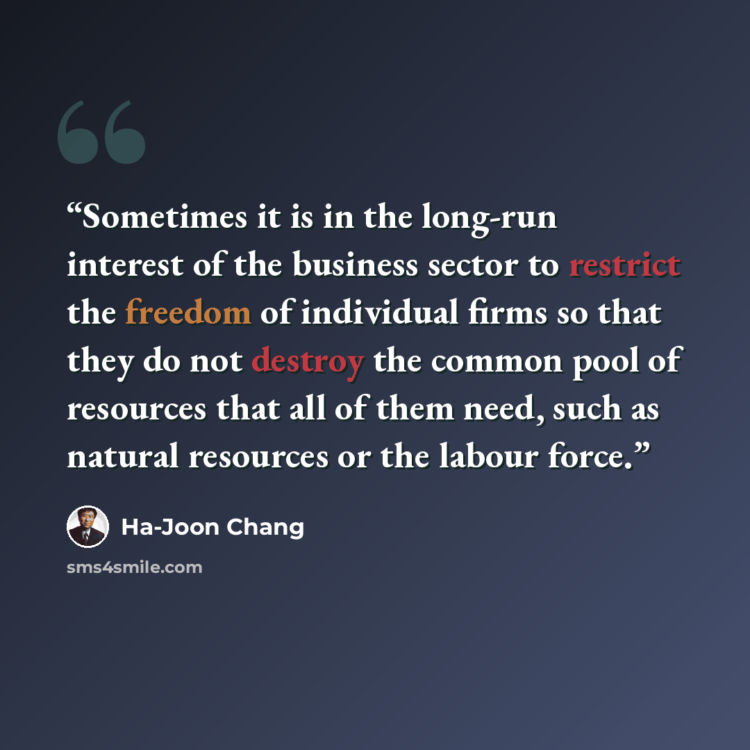 “Sometimes it is in the long-run interest of the business sector to restrict the freedom of individual firms so that they do not destroy the common pool of resources that all of them need, such as natural resources or the labour force.” quote by Ha-Joon Chang