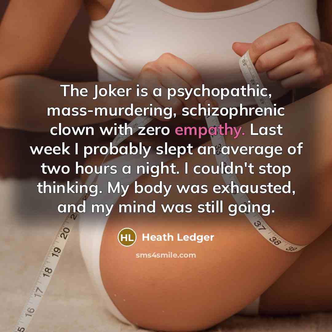 “The Joker is a psychopathic, mass-murdering, schizophrenic clown with zero empathy. Last week I probably slept an average of two hours a night. I couldn't stop thinking. My body was exhausted, and my mind was still going.” quote by Heath Ledger
