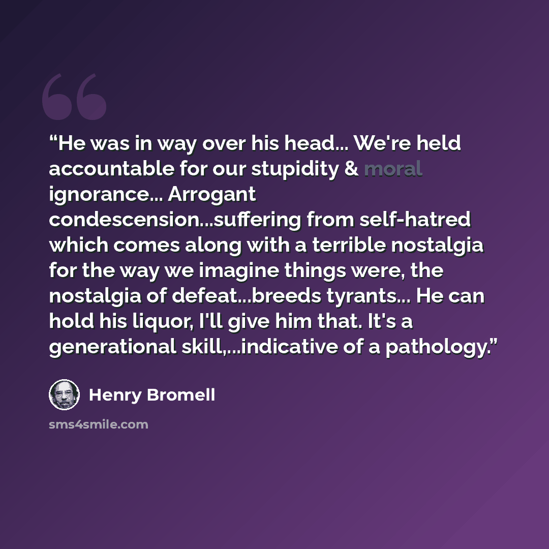“He was in way over his head... We're held accountable for our stupidity & moral ignorance... Arrogant condescension...suffering from self-hatred which comes along with a terrible nostalgia for the way we imagine things were, the nostalgia of defeat...breeds tyrants... He can hold his liquor, I'll…” quote by Henry Bromell