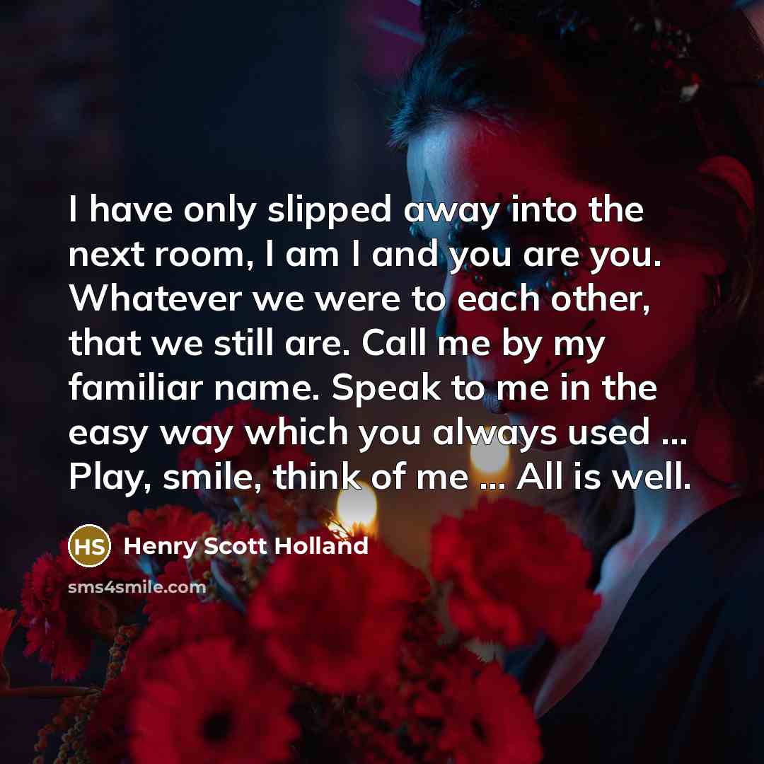 “I have only slipped away into the next room, I am I and you are you. Whatever we were to each other, that we still are. Call me by my familiar name. Speak to me in the easy way which you always used … Play, smile, think of me … All is well.” quote by Henry Scott Holland