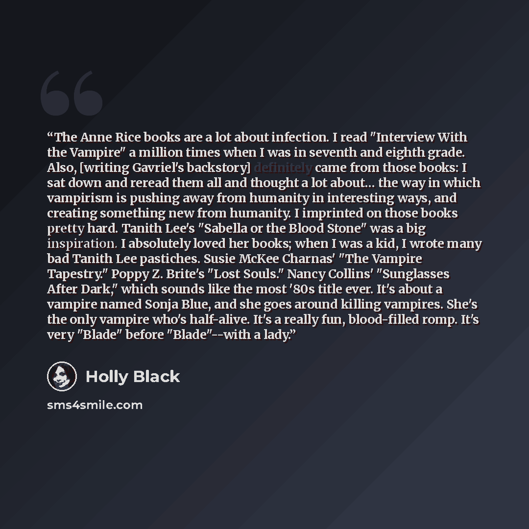 “The Anne Rice books are a lot about infection. I read "Interview With the Vampire" a million times when I was in seventh and eighth grade. Also, [writing Gavriel's backstory] definitely came from those books: I sat down and reread them all and thought a lot about… the way in which vampirism is…” quote by Holly Black