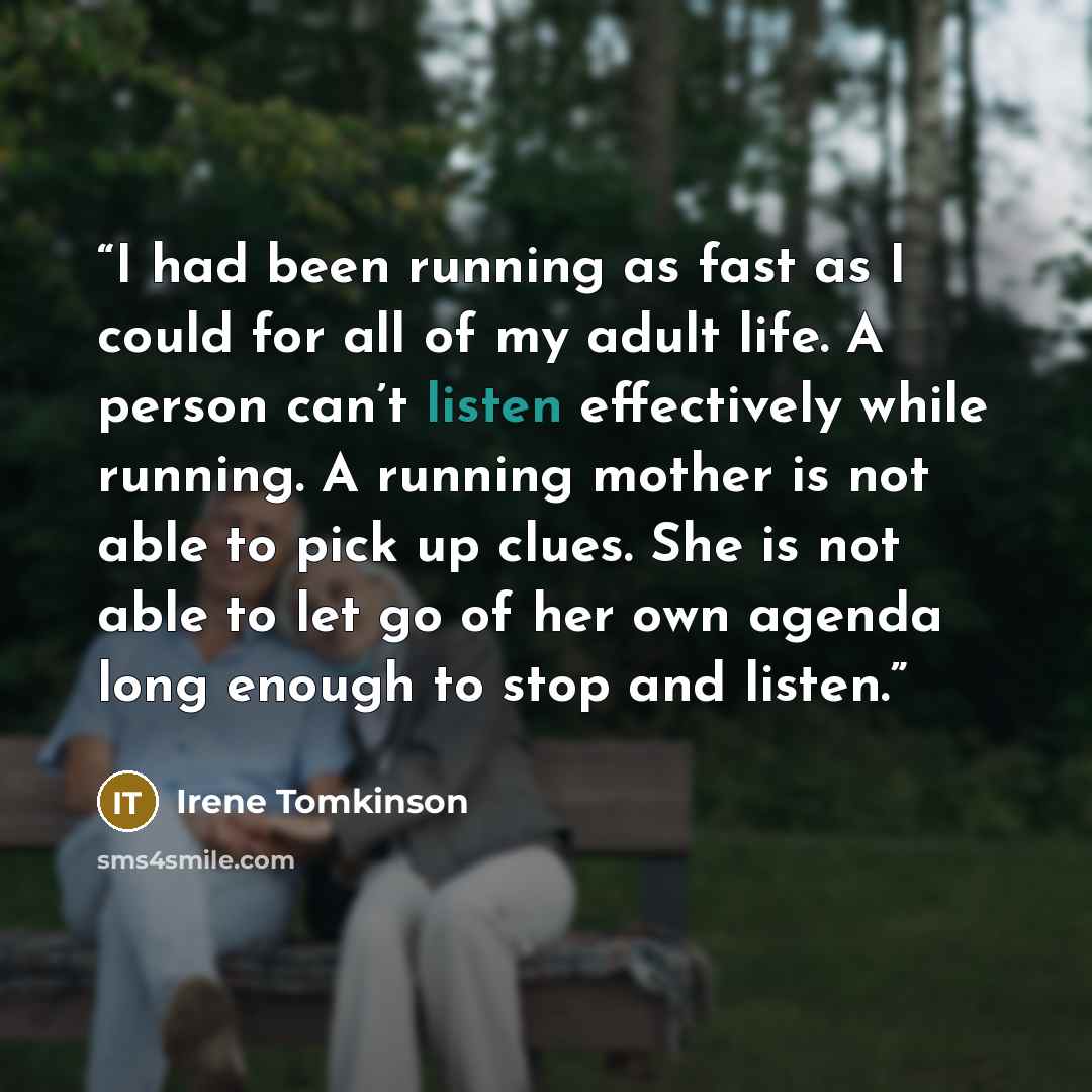 “I had been running as fast as I could for all of my adult life. A person can’t listen effectively while running. A running mother is not able to pick up clues. She is not able to let go of her own agenda long enough to stop and listen.” quote by Irene Tomkinson