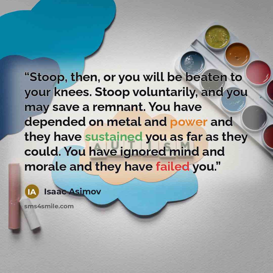 “Stoop, then, or you will be beaten to your knees. Stoop voluntarily, and you may save a remnant. You have depended on metal and power and they have sustained you as far as they could. You have ignored mind and morale and they have failed you.” quote by Isaac Asimov