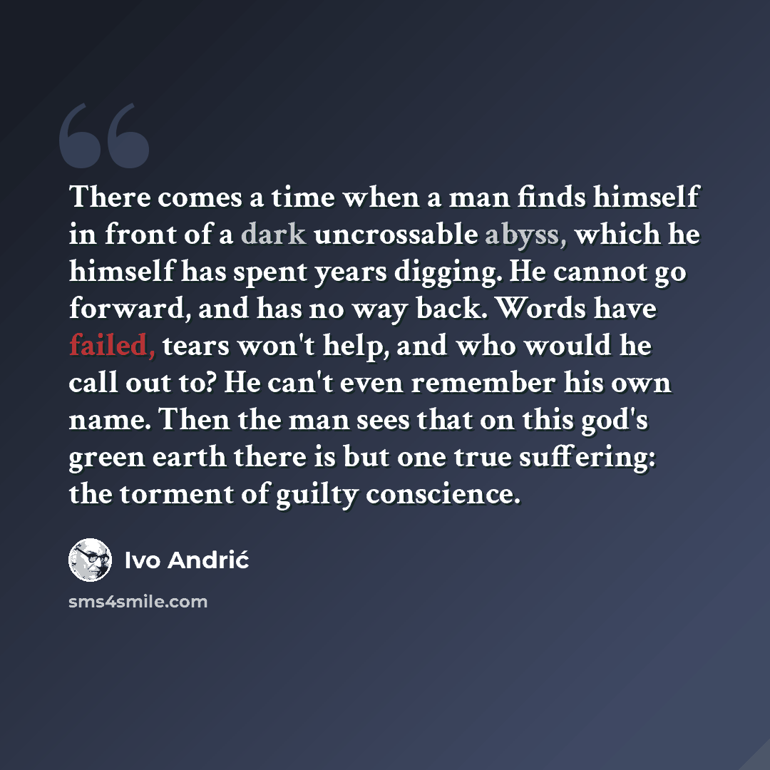 “There comes a time when a man finds himself in front of a dark uncrossable abyss, which he himself has spent years digging. He cannot go forward, and has no way back. Words have failed, tears won't help, and who would he call out to? He can't even remember his own name. Then the man sees that on…” quote by Ivo Andric