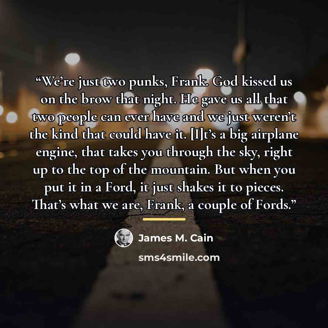 “We’re just two punks, Frank. God kissed us on the brow that night. He gave us all that two people can ever have and we just weren’t the kind that could have it. [I]t’s a big airplane engine, that takes you through the sky, right up to the top of the mountain. But when you put it in a Ford, it just…” quote by James M. Cain