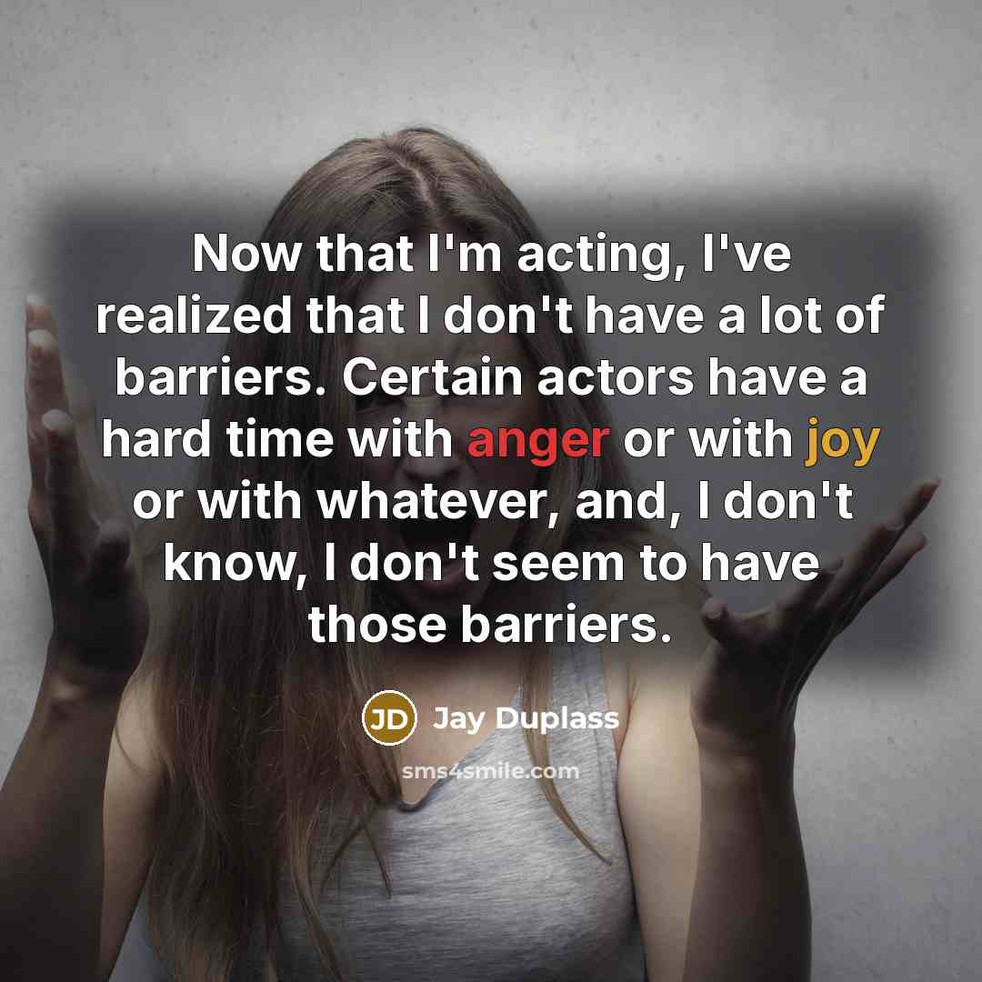 “Now that I'm acting, I've realized that I don't have a lot of barriers. Certain actors have a hard time with anger or with joy or with whatever, and, I don't know, I don't seem to have those barriers.” quote by Jay Duplass