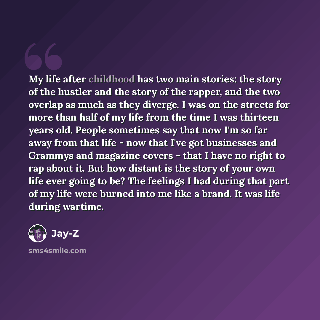 “My life after childhood has two main stories: the story of the hustler and the story of the rapper, and the two overlap as much as they diverge. I was on the streets for more than half of my life from the time I was thirteen years old. People sometimes say that now I'm so far away from that life…” quote by Jay-Z