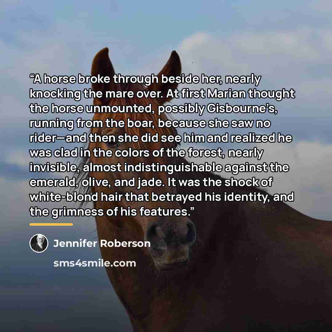 “A horse broke through beside her, nearly knocking the mare over. At first Marian thought the horse unmounted, possibly Gisbourne’s, running from the boar, because she saw no rider—and then she did see him and realized he was clad in the colors of the forest, nearly invisible, almost…” quote by Jennifer Roberson