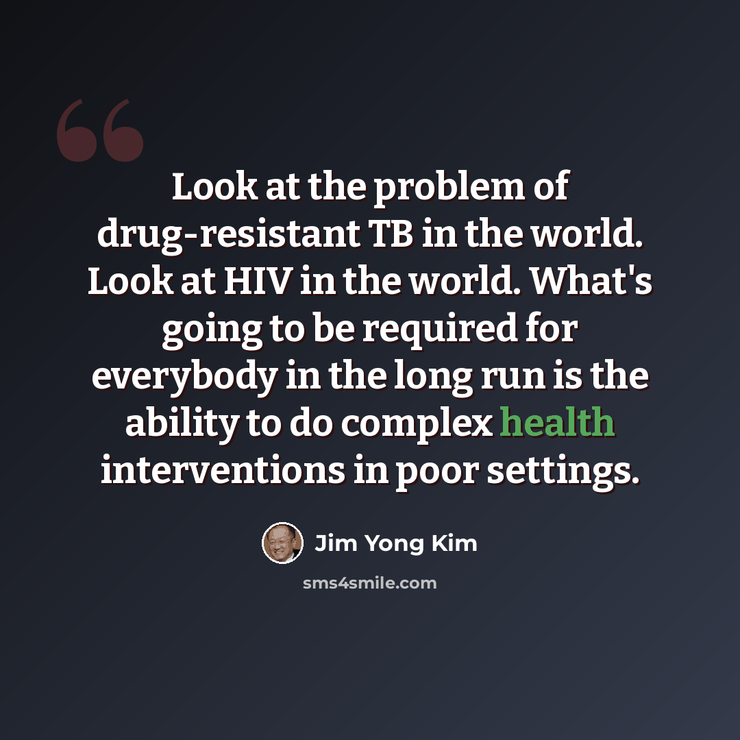 “Look at the problem of drug-resistant TB in the world. Look at HIV in the world. What's going to be required for everybody in the long run is the ability to do complex health interventions in poor settings.” quote by Jim Yong Kim