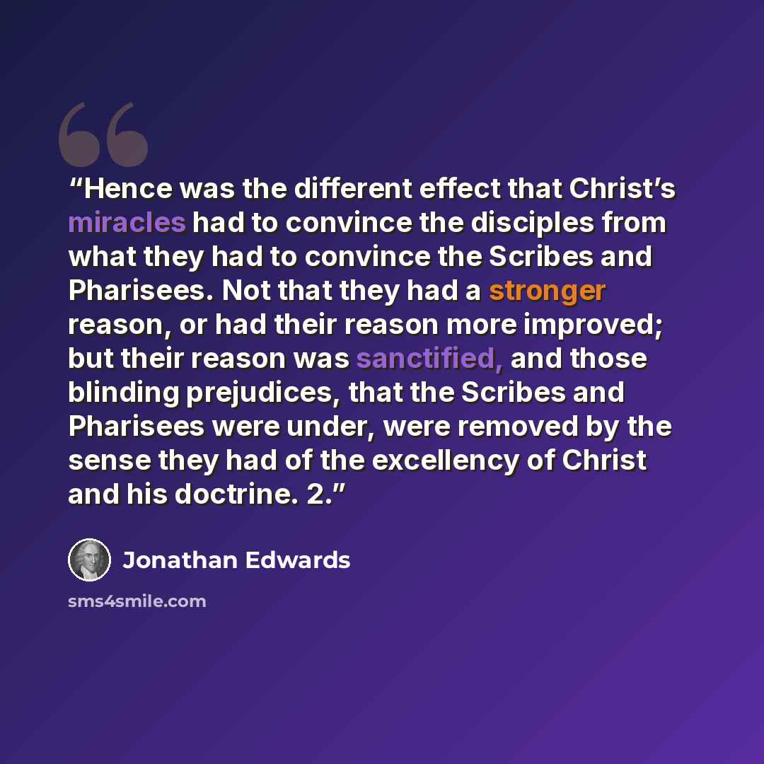 “Hence was the different effect that Christ’s miracles had to convince the disciples from what they had to convince the Scribes and Pharisees. Not that they had a stronger reason, or had their reason more improved; but their reason was sanctified, and those blinding prejudices, that the Scribes and…” quote by Jonathan Edwards