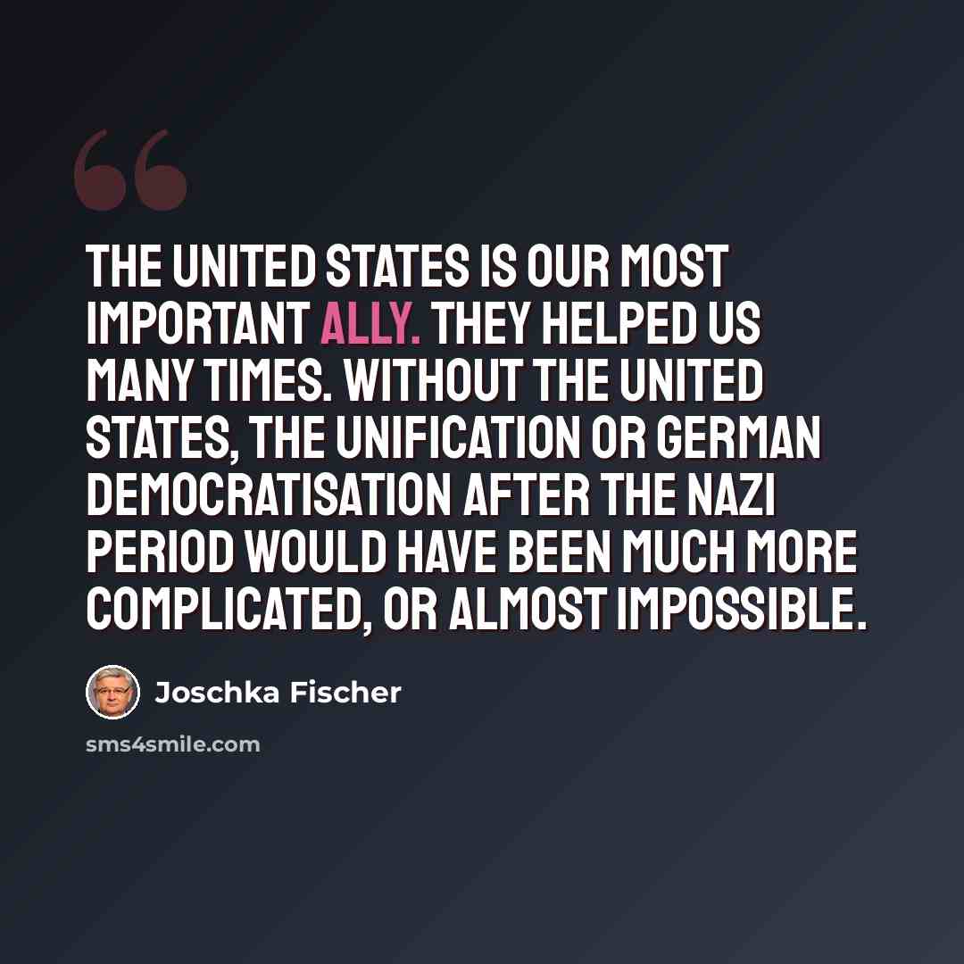 “The United States is our most important ally. They helped us many times. Without the United States, the unification or German democratisation after the Nazi period would have been much more complicated, or almost impossible.” quote by Joschka Fischer