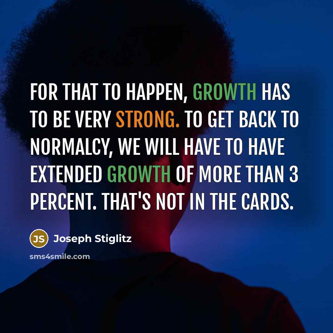 “For that to happen, growth has to be very strong. To get back to normalcy, we will have to have extended growth of more than 3 percent. That's not in the cards.” quote by Joseph Stiglitz