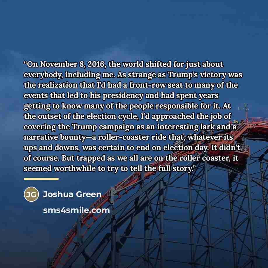 “On November 8, 2016, the world shifted for just about everybody, including me. As strange as Trump’s victory was the realization that I’d had a front-row seat to many of the events that led to his presidency and had spent years getting to know many of the people responsible for it. At the outset…” quote by Joshua Green
